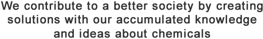 We contribute to a better society by creating solutions with our accumulated knowledge and ideas about chemicals