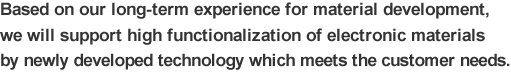 Based on our long-term experience for material development, we will support high functionalization of electronic materials by newly developed technology which meets the customer needs.