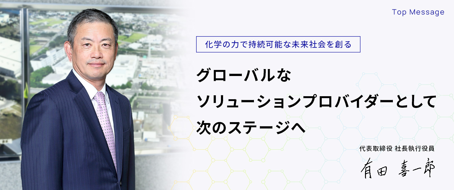 Top Message 化学の力で持続可能な未来社会を創るグローバルなソリューションプロバイダーとして次のステージへ 代表取締役 社長執行役員 有田 喜一郎