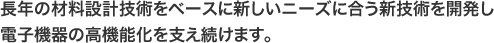 長年の材料設計技術をベースに新しいニーズに合う新技術を開発し電子機器の高機能化を支え続けます。