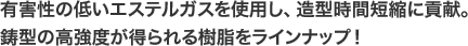 有害性の低いエステルガスを使用し、造型時間短縮に貢献。鋳型の高強度が得られる樹脂をラインナップ！