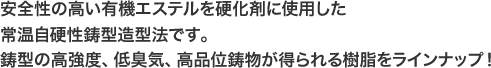 安全性の高い有機エステルを硬化剤に使用した常温自硬性鋳型造型法です。 鋳型の高強度、低臭気、高品位鋳物が得られる樹脂をラインナップ!