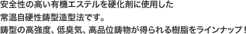 安全性の高い有機エステルを硬化剤に使用した常温自硬性鋳型造型法です。 鋳型の高強度、低臭気、高品位鋳物が得られる樹脂をラインナップ！