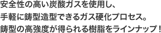 安全性の高い炭酸ガスを使用し、手軽に鋳型造型できるガス硬化プロセス。鋳型の高強度が得られる樹脂をラインナップ！