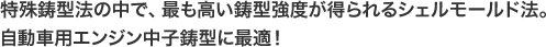 特殊鋳型法の中で、最も高い鋳型強度が得られるシェルモールド法。 自動車用エンジン中子鋳型に最適！