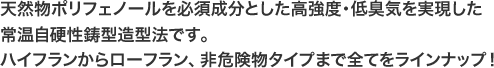 天然物ポリフェノールを必須成分とした高強度･低臭気を実現した常温自硬性鋳型造型法です。ハイフランからローフラン、非危険物タイプまで全てをラインナップ！