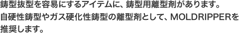 鋳型抜型を容易にするアイテムに、鋳型用離型剤があります。自硬性鋳型やガス硬化性鋳型の離型剤として、MOLDRIPPERを推奨します。